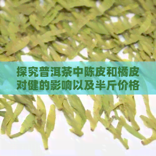 探究普洱茶中陈皮和橘皮对健的影响以及半斤价格走势