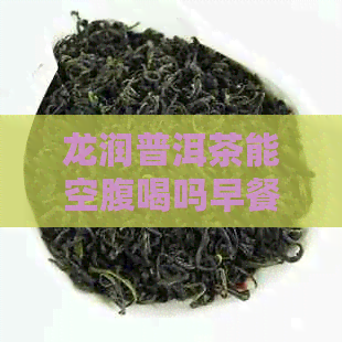 龙润普洱茶能空腹喝吗早餐：正确饮用方法与减肥效果