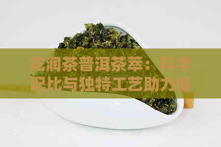 龙润茶普洱茶萃：科学配比与独特工艺助力健减肥，同时改善消化与新陈代谢