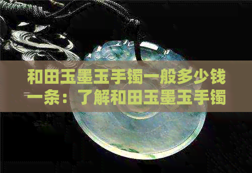 和田玉墨玉手镯一般多少钱一条：了解和田玉墨玉手镯价格区间