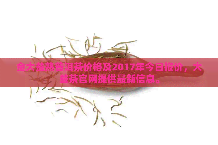 金大益熟普洱茶价格及2017年今日报价，大益茶官网提供最新信息。