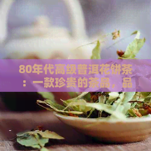 80年代高级普洱花饼茶：一款珍贵的茶品，品味历与传承工艺