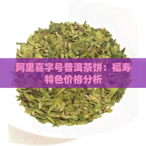 阿里喜字号普洱茶饼：福寿特色价格分析