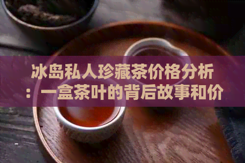 冰岛私人珍藏茶价格分析：一盒茶叶的背后故事和价值