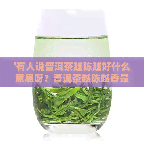 '有人说普洱茶越陈越好什么意思呀？普洱茶越陈越香是什么意思？'