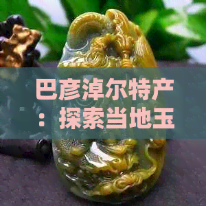 巴彦淖尔特产：探索当地玉石资源及其品质，了解巴彦淖尔玉文化的魅力