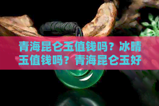 青海昆仑玉值钱吗？冰晴玉值钱吗？青海昆仑玉好不好？值得买吗？