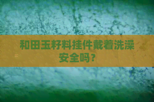 和田玉籽料挂件戴着洗澡安全吗？