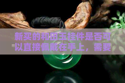 新买的和田玉挂件是否可以直接佩戴在手上，需要进行哪些处理？