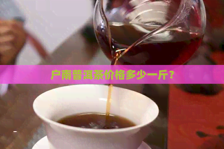 户南普洱茶价格多少一斤？