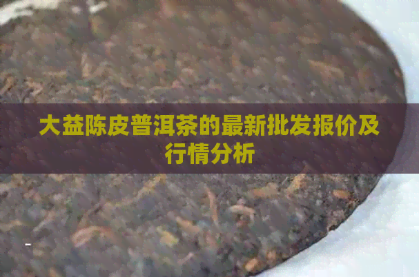 大益陈皮普洱茶的最新批发报价及行情分析