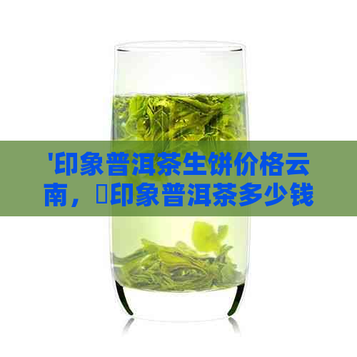 '印象普洱茶生饼价格云南，瑧印象普洱茶多少钱一包？'