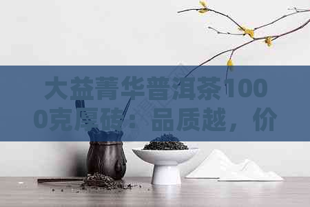 大益菁华普洱茶1000克厚砖：品质越，价格实，京东独家特