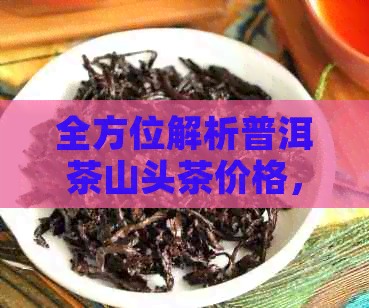 全方位解析普洱茶山头茶价格，让你轻松了解市场行情和选购指南