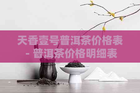 天香壹号普洱茶价格表 - 普洱茶价格明细表