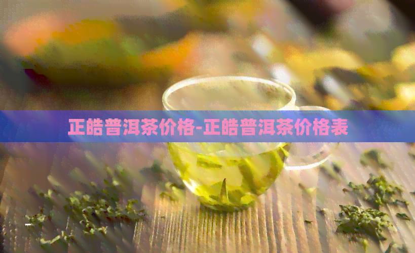 正皓普洱茶价格-正皓普洱茶价格表