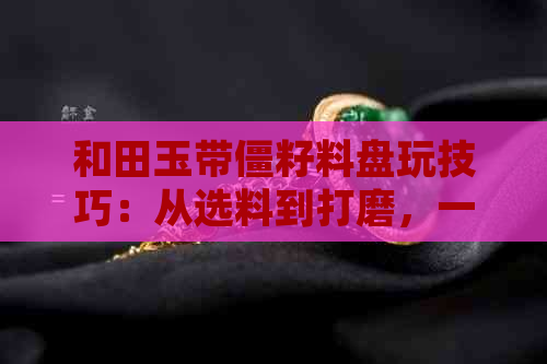 和田玉带僵籽料盘玩技巧：从选料到打磨，一步步教你成为玉石行家