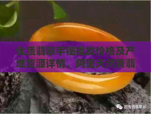 优质翡翠手镯批发价格及产地货源详情，阿里天然黄翡翠手镯一克多少钱？