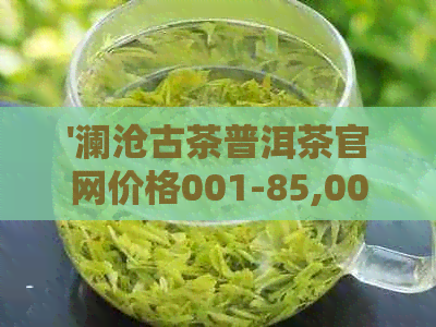 '澜沧古茶普洱茶官网价格001-85,001-81,001-7,001-88'