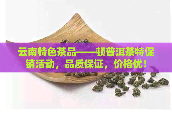 云南特色茶品——顿普洱茶特促销活动，品质保证，价格优！