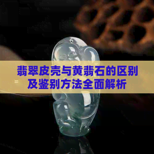 翡翠皮壳与黄翡石的区别及鉴别方法全面解析