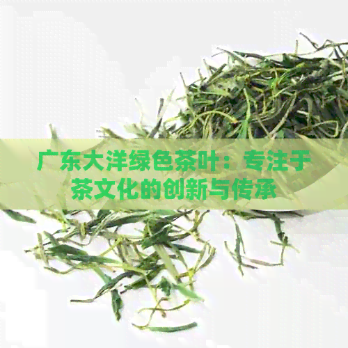 广东大洋绿色茶叶：专注于茶文化的创新与传承