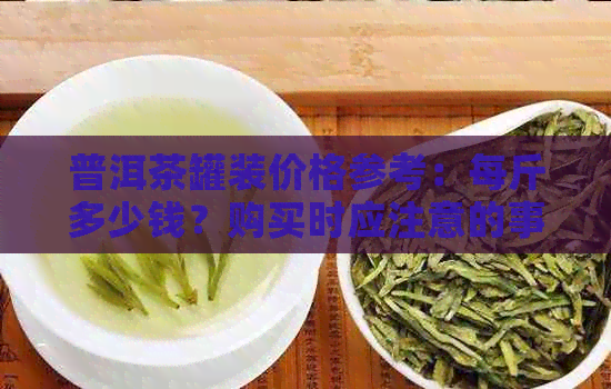 普洱茶罐装价格参考：每斤多少钱？购买时应注意的事项有哪些？