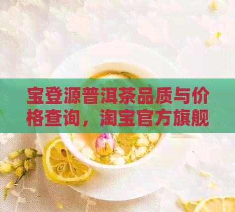 宝登源普洱茶品质与价格查询，淘宝官方旗舰店购买，来福价格优中