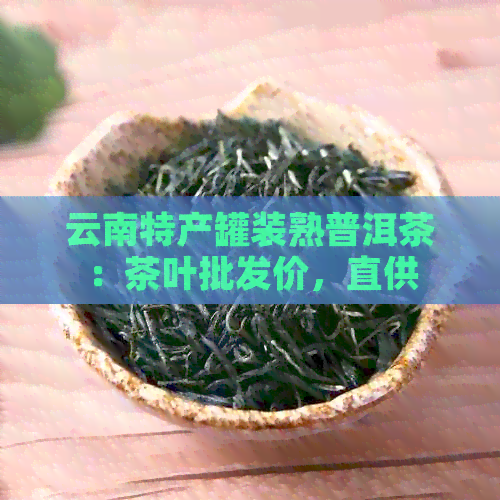 云南特产罐装熟普洱茶：茶叶批发价，直供