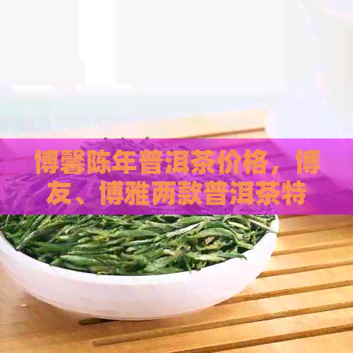 博馨陈年普洱茶价格，博友、博雅两款普洱茶特点分析