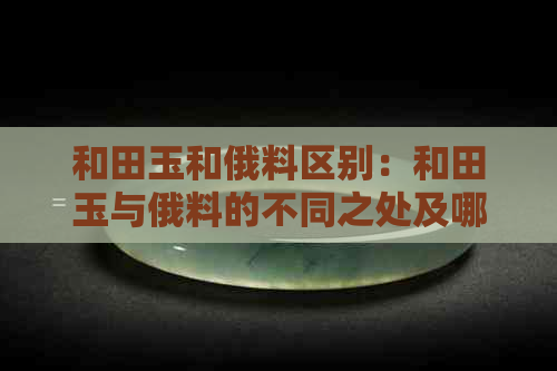 和田玉和俄料区别：和田玉与俄料的不同之处及哪种更好