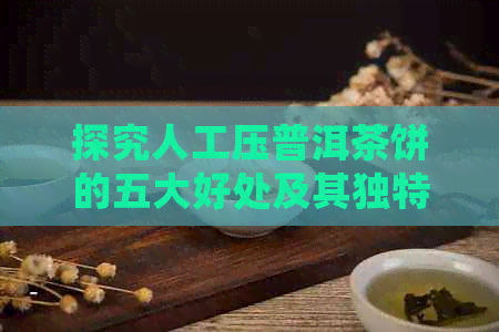 探究人工压普洱茶饼的五大好处及其独特魅力