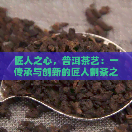 匠人之心，普洱茶艺：一传承与创新的匠人制茶之旅