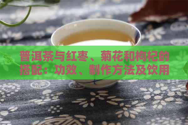普洱茶与红枣、菊花和枸杞的搭配：功效、制作方法及饮用时间全面解析