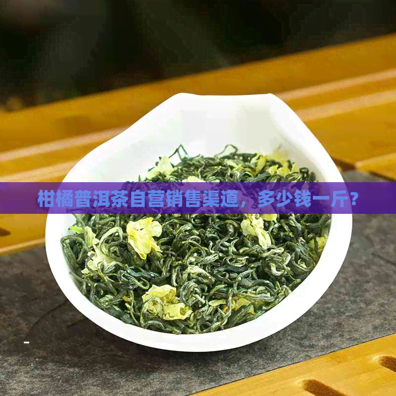 柑橘普洱茶自营销售渠道，多少钱一斤？