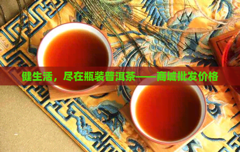 健生活，尽在瓶装普洱茶——商城批发价格