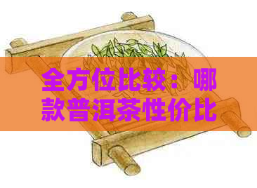 全方位比较：哪款普洱茶性价比更高？便宜且美味的口粮茶推荐