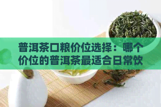 普洱茶口粮价位选择：哪个价位的普洱茶最适合日常饮用？