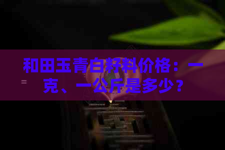 和田玉青白籽料价格：一克、一公斤是多少？