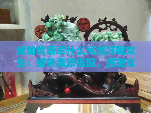 绿加黄翡翠什么寓意好呢女生：绿黄翡翠搭配，展现女性优雅魅力！