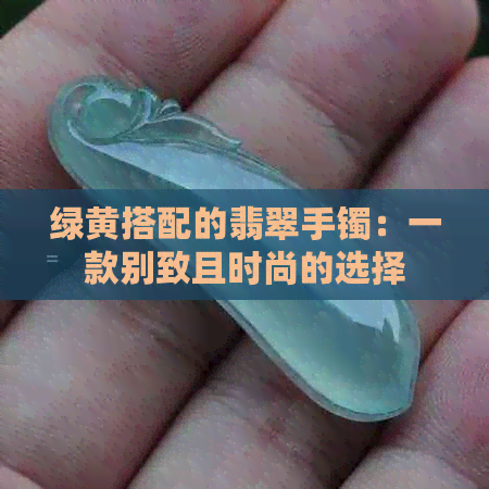 绿黄搭配的翡翠手镯：一款别致且时尚的选择