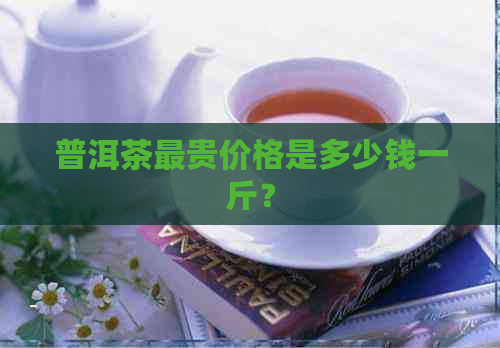 普洱茶最贵价格是多少钱一斤？