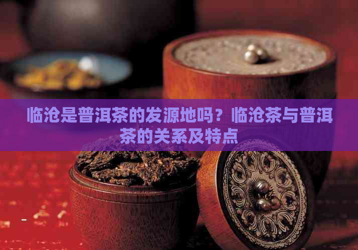 临沧是普洱茶的发源地吗？临沧茶与普洱茶的关系及特点