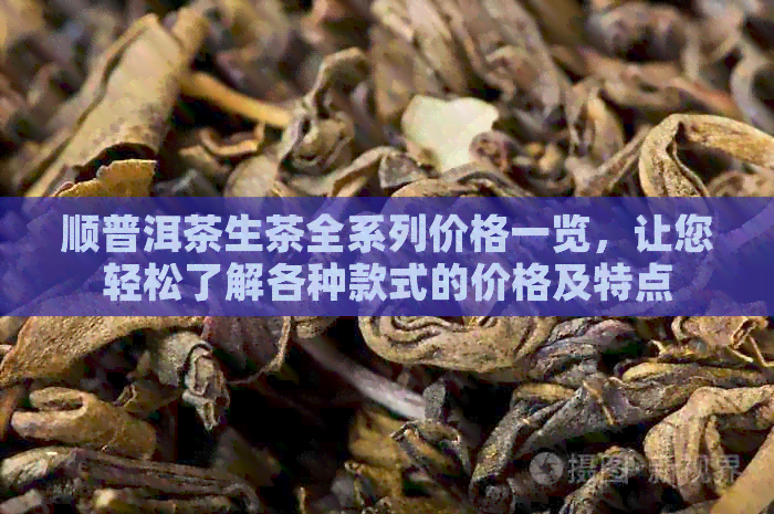 顺普洱茶生茶全系列价格一览，让您轻松了解各种款式的价格及特点