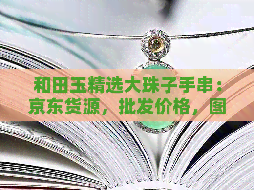 和田玉精选大珠子手串：京东货源，批发价格，图片，阿里直供