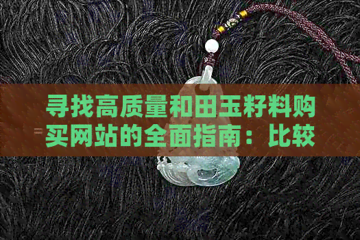 寻找高质量和田玉籽料购买网站的全面指南：比较、评价与推荐