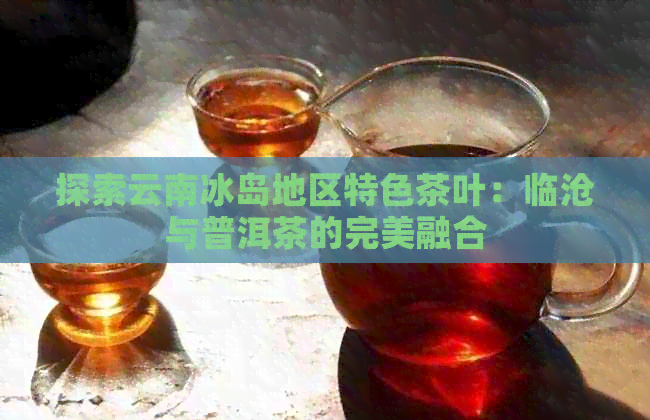 探索云南冰岛地区特色茶叶：临沧与普洱茶的完美融合