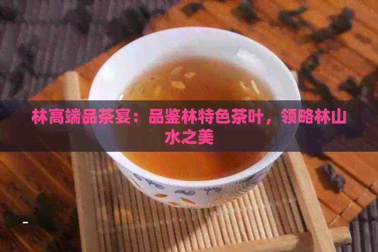 林高端品茶宴：品鉴林特色茶叶，领略林山水之美