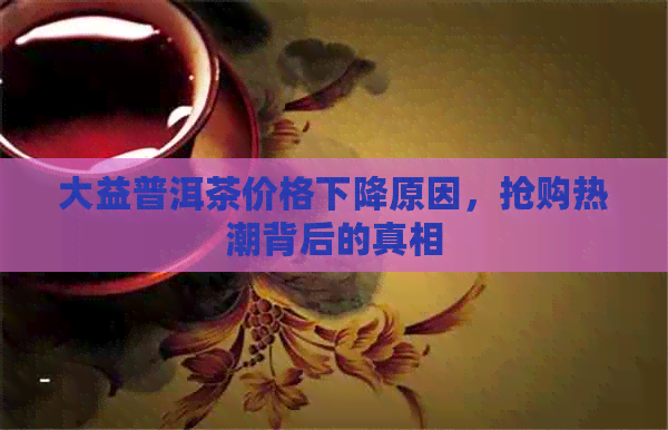 大益普洱茶价格下降原因，抢购热潮背后的真相