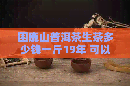 困鹿山普洱茶生茶多少钱一斤19年 可以简化为 困鹿山普洱茶生茶19年价格。